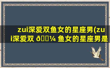 zui
深爱双鱼女的星座男(zui
深爱双 🐼 鱼女的星座男是 🌸 谁)